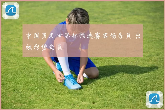 中国男足世界杯预选赛客场告负 出线形势告急