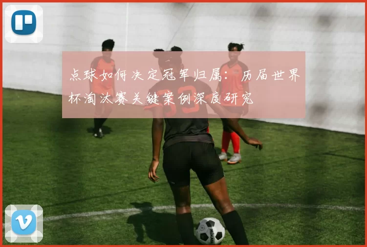 点球如何决定冠军归属：历届世界杯淘汰赛关键案例深度研究
