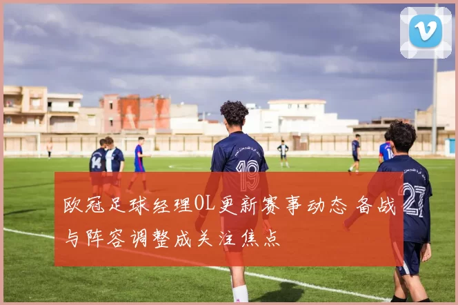 欧冠足球经理OL更新赛事动态 备战与阵容调整成关注焦点