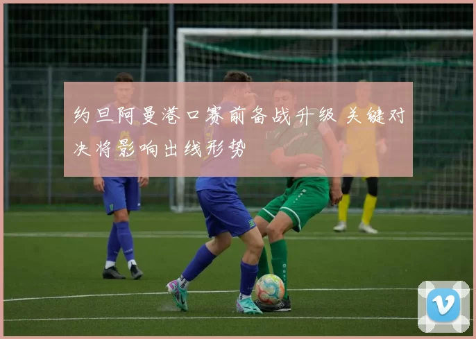 约旦阿曼港口赛前备战升级 关键对决将影响出线形势