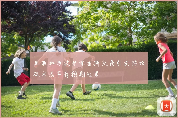 库明加与波尔津吉斯交易引发热议双方或早有预期结果