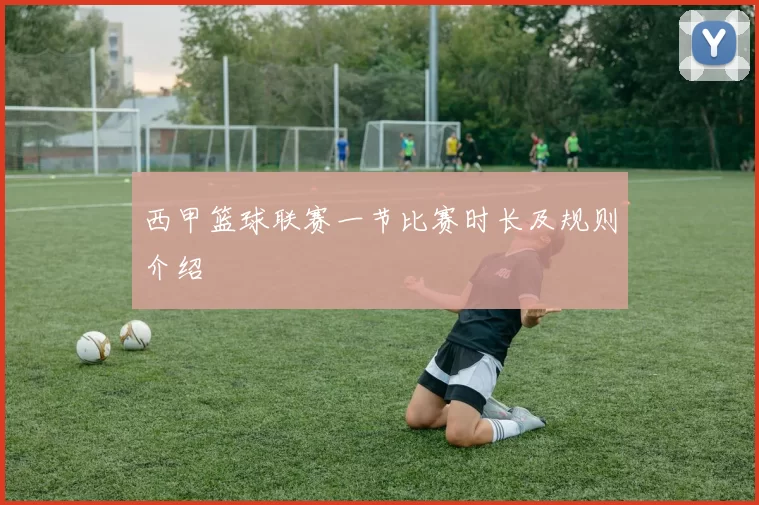 西甲篮球联赛一节比赛时长及规则介绍