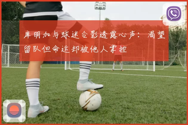 库明加与球迷合影透露心声：渴望留队但命运却被他人掌控