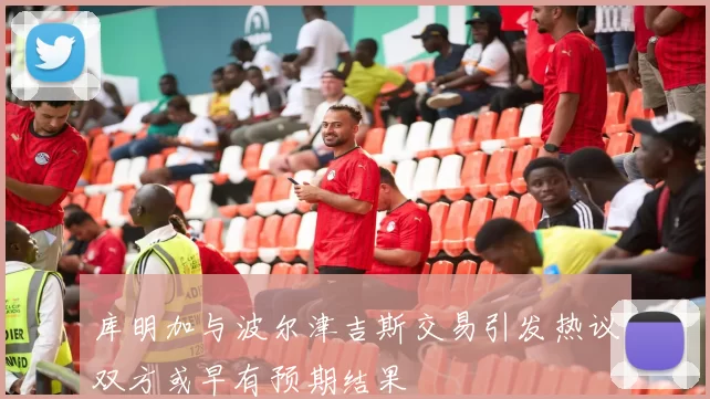 库明加与波尔津吉斯交易引发热议双方或早有预期结果