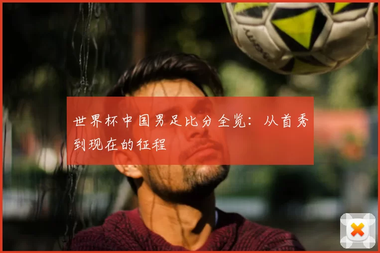 世界杯中国男足比分全览:从首秀到现在的征程