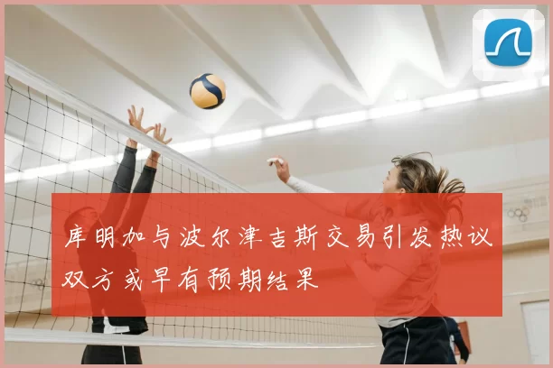 库明加与波尔津吉斯交易引发热议双方或早有预期结果