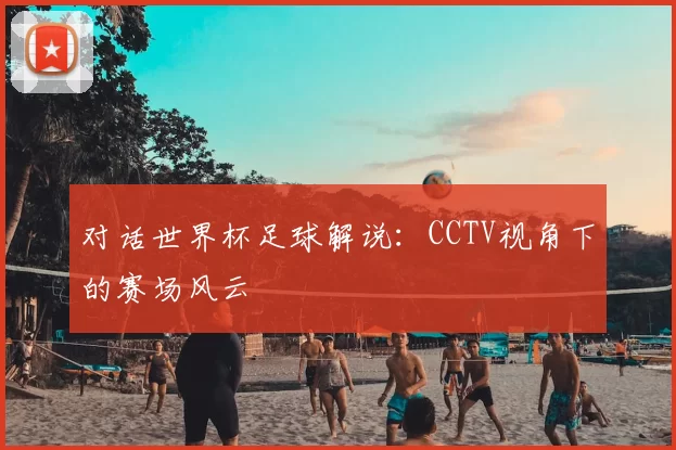 对话世界杯足球解说:CCTV视角下的赛场风云