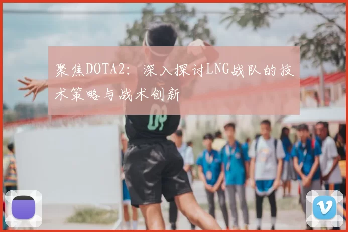 聚焦DOTA2：深入探讨LNG战队的技术策略与战术创新