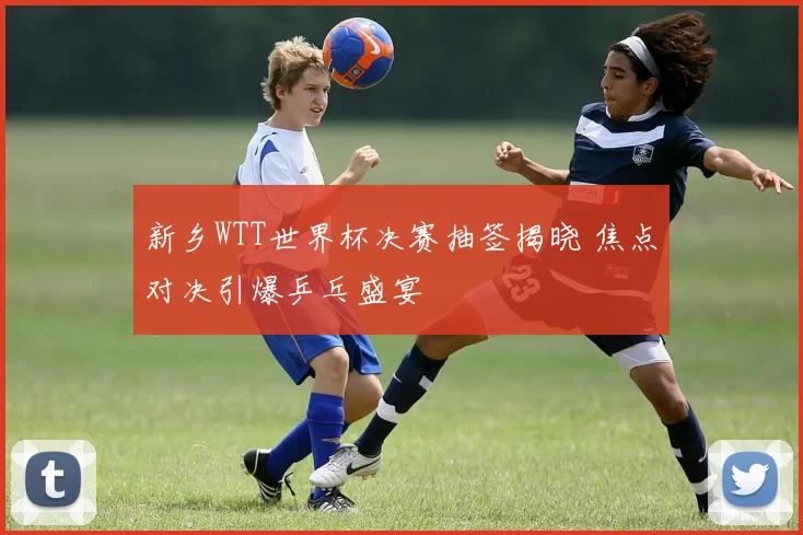新乡WTT世界杯决赛抽签揭晓 焦点对决引爆乒乓盛宴