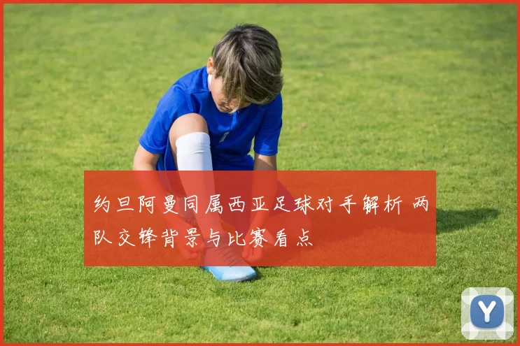约旦阿曼同属西亚足球对手解析 两队交锋背景与比赛看点