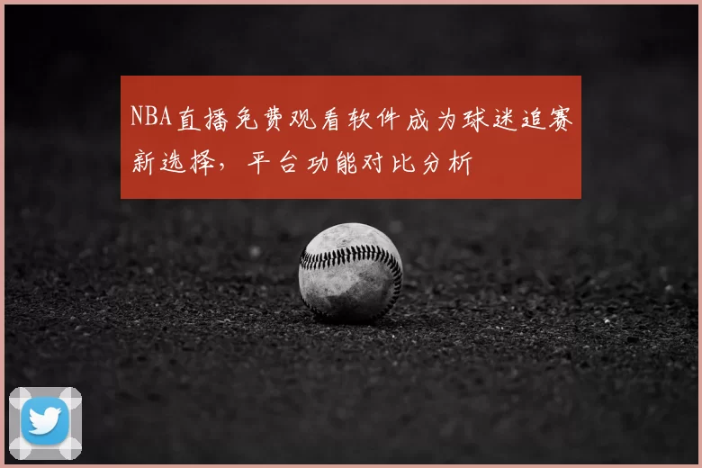 NBA直播免费观看软件成为球迷追赛新选择，平台功能对比分析
