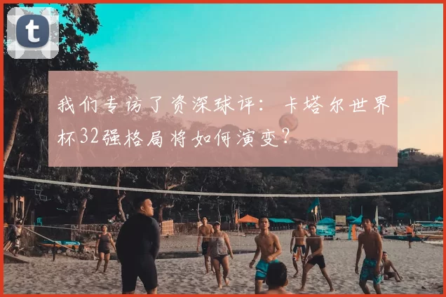 我们专访了资深球评:卡塔尔世界杯32强格局将如何演变?