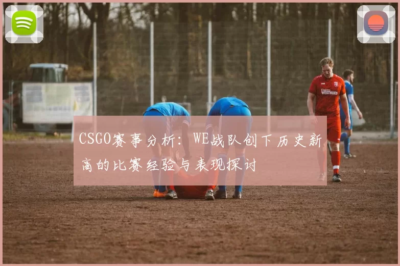 CSGO赛事分析：WE战队创下历史新高的比赛经验与表现探讨