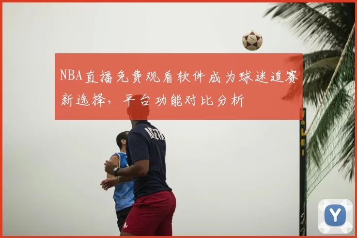 NBA直播免费观看软件成为球迷追赛新选择，平台功能对比分析