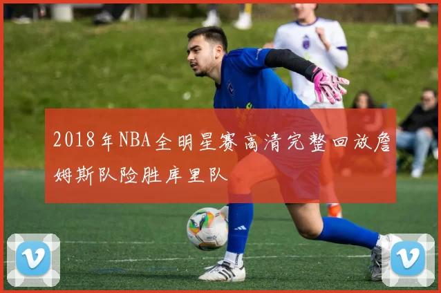2018年NBA全明星赛高清完整回放詹姆斯队险胜库里队