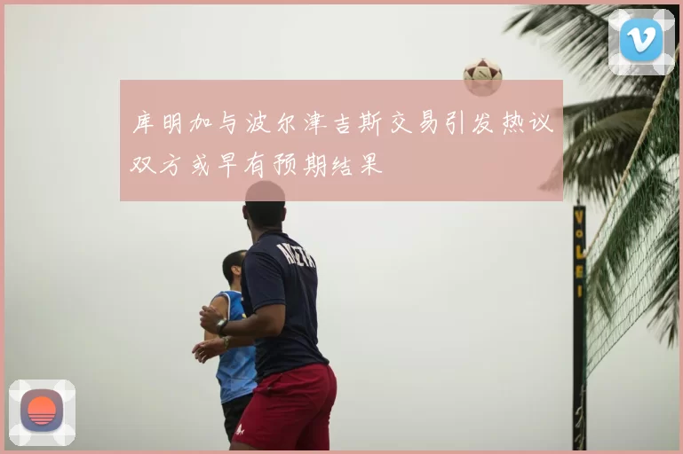 库明加与波尔津吉斯交易引发热议双方或早有预期结果