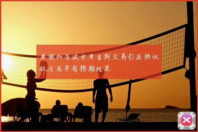库明加与波尔津吉斯交易引发热议双方或早有预期结果