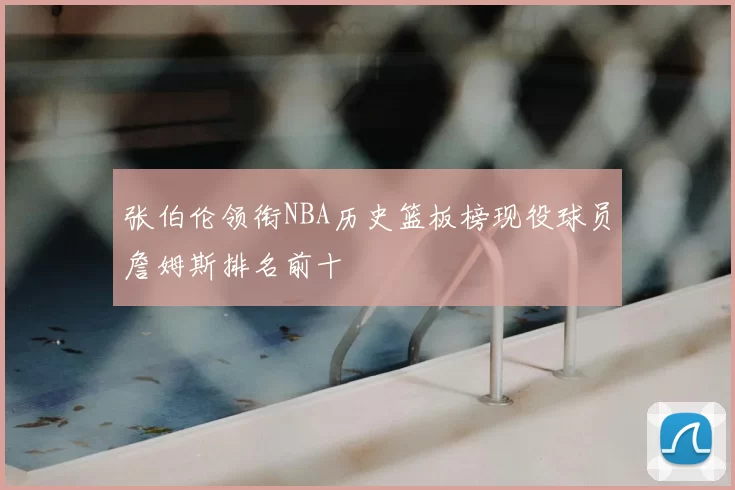 张伯伦领衔NBA历史篮板榜现役球员詹姆斯排名前十