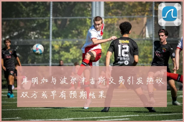 库明加与波尔津吉斯交易引发热议双方或早有预期结果