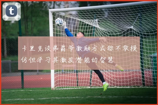 卡里克谈弗爵爷激励方式称不敢模仿但学习其激发潜能的智慧