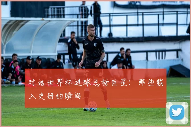 对话世界杯进球总榜巨星:那些载入史册的瞬间