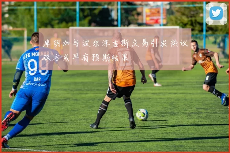 库明加与波尔津吉斯交易引发热议双方或早有预期结果