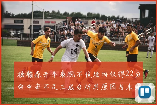 杨瀚森开季表现不佳场均仅得22分命中率不足三成分析其原因与未来发展潜力