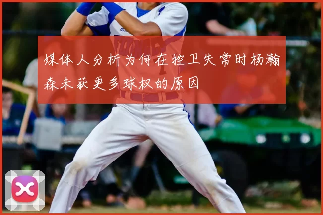 媒体人分析为何在控卫失常时杨瀚森未获更多球权的原因