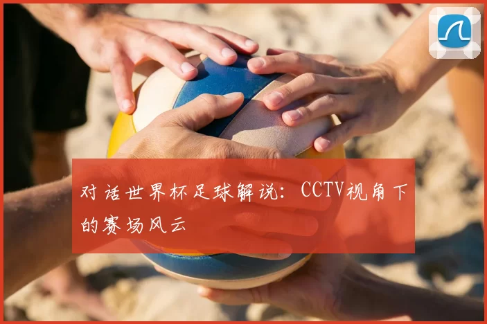 对话世界杯足球解说:CCTV视角下的赛场风云