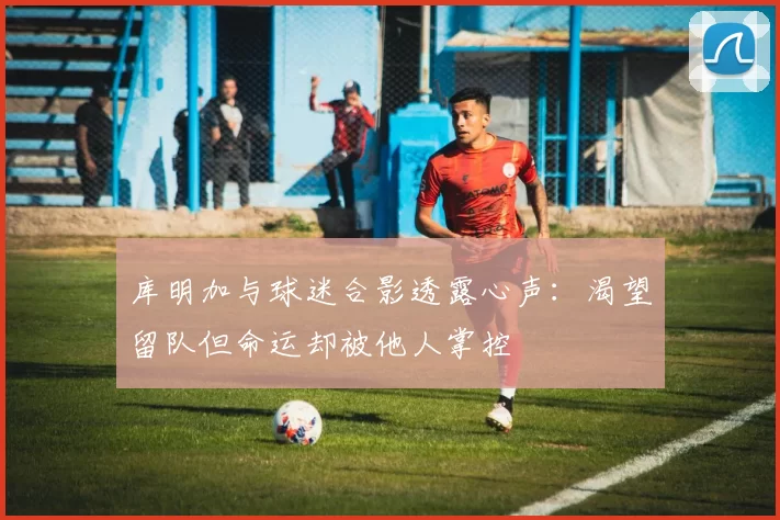 库明加与球迷合影透露心声：渴望留队但命运却被他人掌控