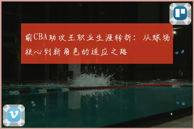 前CBA助攻王职业生涯转折：从球场核心到新角色的适应之路