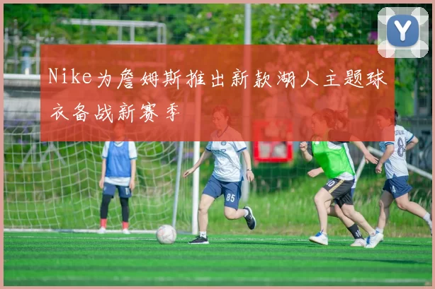 Nike为詹姆斯推出新款湖人主题球衣备战新赛季