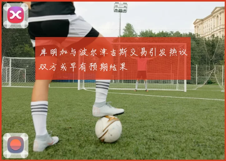 库明加与波尔津吉斯交易引发热议双方或早有预期结果