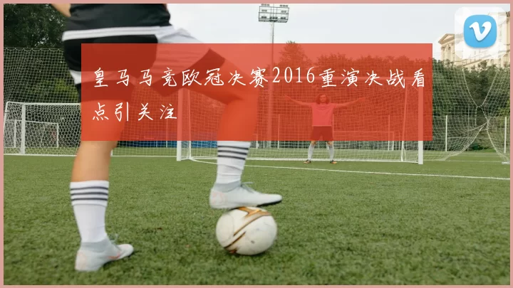 皇马马竞欧冠决赛2016重演决战看点引关注
