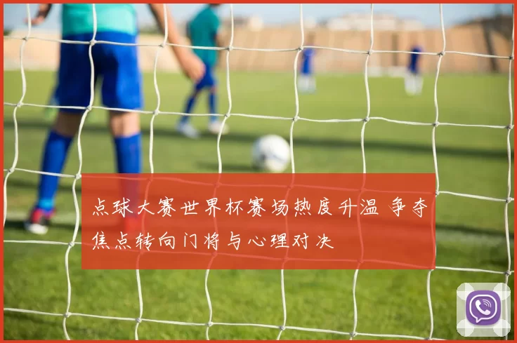 点球大赛世界杯赛场热度升温 争夺焦点转向门将与心理对决