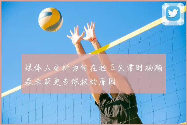 媒体人分析为何在控卫失常时杨瀚森未获更多球权的原因