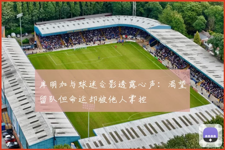 库明加与球迷合影透露心声：渴望留队但命运却被他人掌控