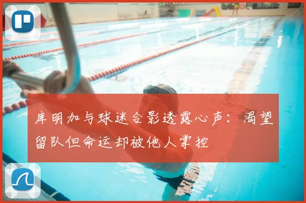 库明加与球迷合影透露心声：渴望留队但命运却被他人掌控