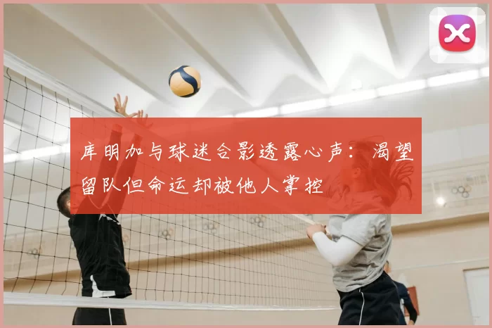 库明加与球迷合影透露心声：渴望留队但命运却被他人掌控