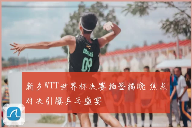 新乡WTT世界杯决赛抽签揭晓 焦点对决引爆乒乓盛宴