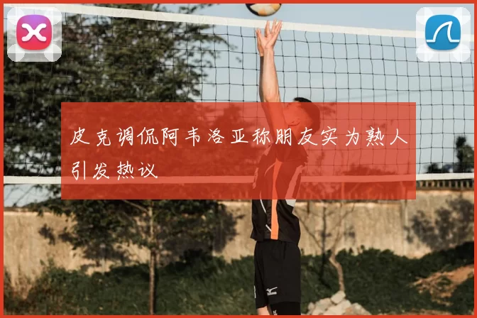 皮克调侃阿韦洛亚称朋友实为熟人引发热议