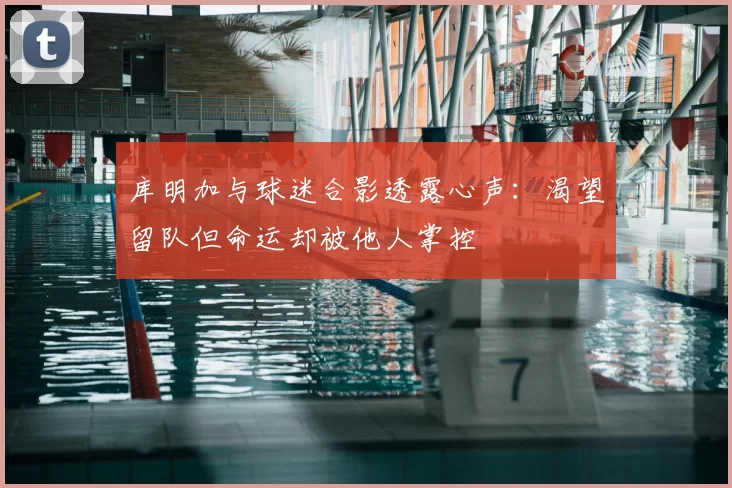 库明加与球迷合影透露心声：渴望留队但命运却被他人掌控