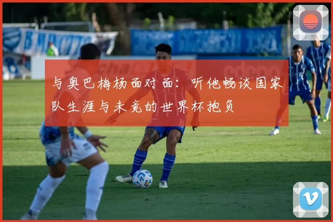 与奥巴梅杨面对面:听他畅谈国家队生涯与未竟的世界杯抱负