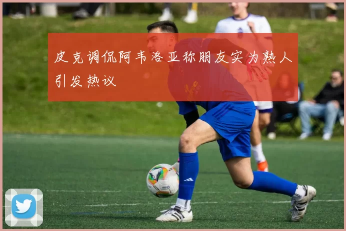 皮克调侃阿韦洛亚称朋友实为熟人引发热议