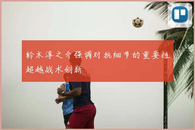 铃木淳之介强调对抗细节的重要性超越战术创新