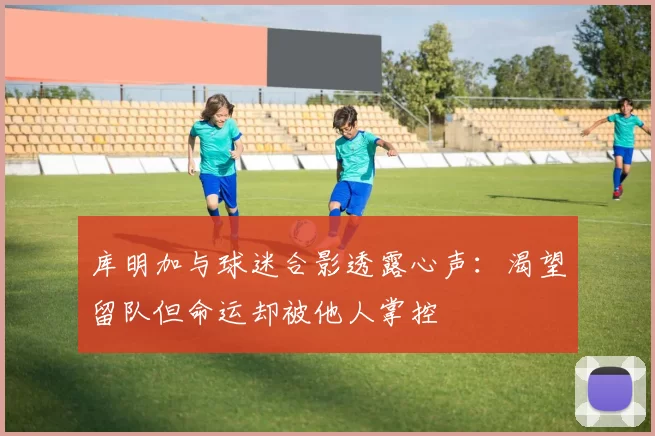 库明加与球迷合影透露心声：渴望留队但命运却被他人掌控