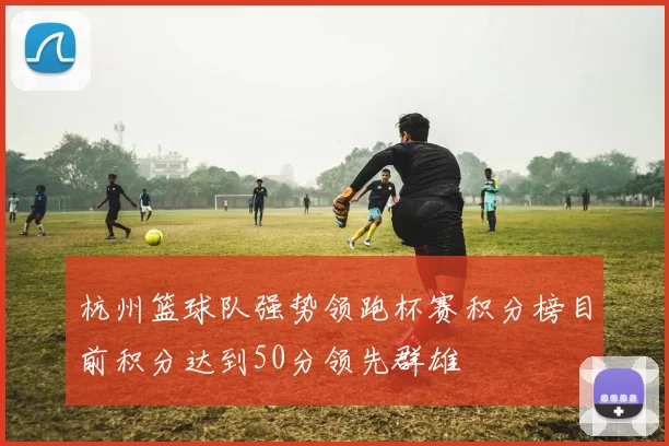 杭州篮球队强势领跑杯赛积分榜目前积分达到50分领先群雄