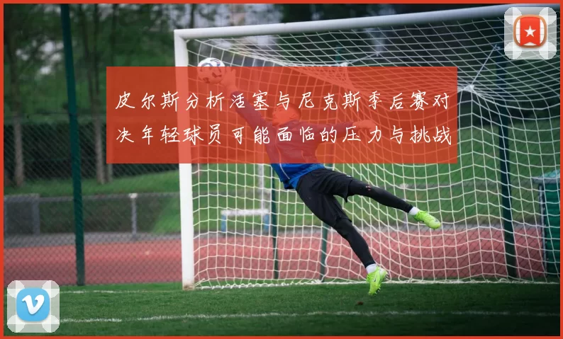 皮尔斯分析活塞与尼克斯季后赛对决年轻球员可能面临的压力与挑战