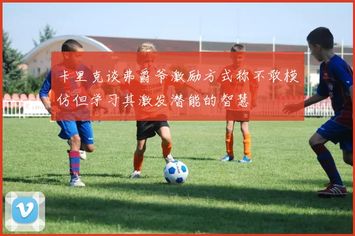 卡里克谈弗爵爷激励方式称不敢模仿但学习其激发潜能的智慧