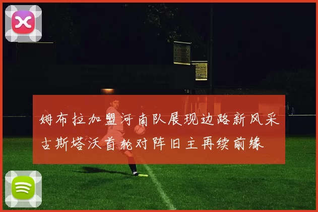 姆布拉加盟河南队展现边路新风采古斯塔沃首轮对阵旧主再续前缘